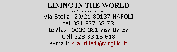Casella di testo: LINING IN THE WORLDdi Aurilia Salvatore  Via Stella, 20/21 80137 NAPOLItel 081 377 68 73  tel/fax: 0039 081 767 87 57Cell 328 33 16 618e-mail: s.aurilia1@virgilio.it