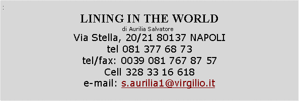 Casella di testo: :LINING IN THE WORLDdi Aurilia Salvatore  Via Stella, 20/21 80137 NAPOLItel 081 377 68 73  tel/fax: 0039 081 767 87 57Cell 328 33 16 618e-mail: s.aurilia1@virgilio.it 