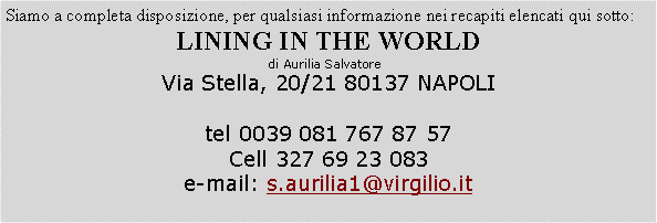 Casella di testo: Siamo a completa disposizione, per qualsiasi informazione nei recapiti elencati qui sotto:LINING IN THE WORLDdi Aurilia Salvatore  Via Stella, 20/21 80137 NAPOLItel 0039 081 767 87 57Cell 327 69 23 083e-mail: s.aurilia1@virgilio.it 