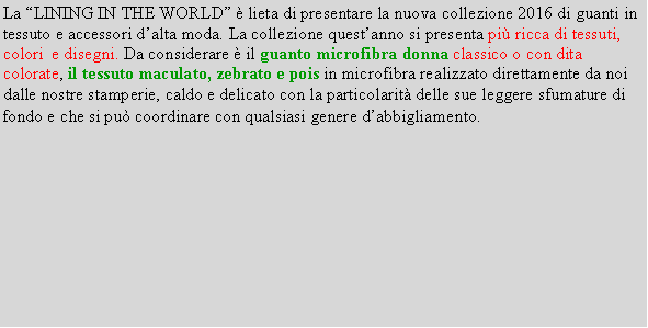 Casella di testo: La LINING IN THE WORLD  lieta di presentare la nuova collezione 2016 di guanti in tessuto e accessori dalta moda. La collezione questanno si presenta pi ricca di tessuti, colori  e disegni. Da considerare  il guanto microfibra donna classico o con dita colorate, il tessuto maculato, zebrato e pois in microfibra realizzato direttamente da noi dalle nostre stamperie, caldo e delicato con la particolarit delle sue leggere sfumature di fondo e che si pu coordinare con qualsiasi genere dabbigliamento.