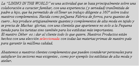 Casella di testo: La �LINING IN THE WORLD� es una actividad que se basa principalmente sobre una colaboraci�n a caracter familiar, con una experiencia ( y seriedad) tranSmitida de padre a hijo, que ha permetido de obTener un trabajo diligente a 360� sobre todos nuestros complementos. Nacida como peQuena F�brica de forros, para guantes de cuero , hoy produce artigianalmente guantes y complementos de alta moda en tejido y se precia de Muchas  glorias, con una clientela que apartenece no solo a la Pequena tienda para los turistas sino tambi�n para los estilistas m�s importantes. El nuestro D�ber  es : dar al cliente todo lo que quiere. Nuestros Productos est�n hechos con una elecci�n seleccionada con todas las materias primas de nuestro pa�s para garantir la m�Xima calidad. Abastemos a nuestros clientes complementos que pueden considerar personales para satisfacer los sectores mas exigentes , como por ejemplo los estilistas de alta moda y atelier.